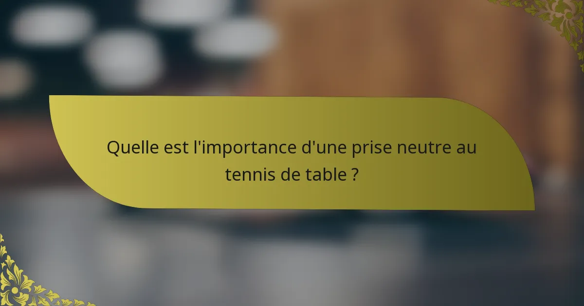 Quelle est l'importance d'une prise neutre au tennis de table ?